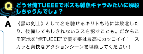 《黒の剣士》として名を馳せるキリトも時には敗北したり、後悔してもしきれないミスを犯すことも。だからこそ窮地を“俺TUEEE”で覆す姿は最高にカッコイイ! スカッと爽快なアクションシーンを堪能してください!