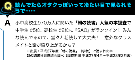 小中高校生970万人に聞いた「朝の読書」人気の本調査で中学生で5位、高校生で2位に『SAO』がランクイン! みんな読んでるので、堂々と朝読して大丈夫! 意外なクラスメイトと話が盛り上がるかも?