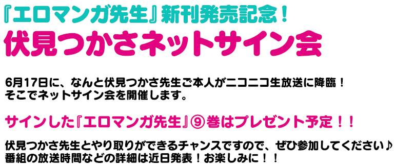 『エロマンガ先生』新刊発売記念！伏見つかさネットサイン会6月17日に、なんと伏見つかさ先生ご本人がニコニコ生放送に降臨！そこでネットサイン会を開催します。サインした『エロマンガ先生』⑨巻はプレゼント予定！！伏見つかさ先生とやり取りができるチャンスですので、ぜひ参加してください♪番組の放送時間などの詳細は近日発表！お楽しみに！！