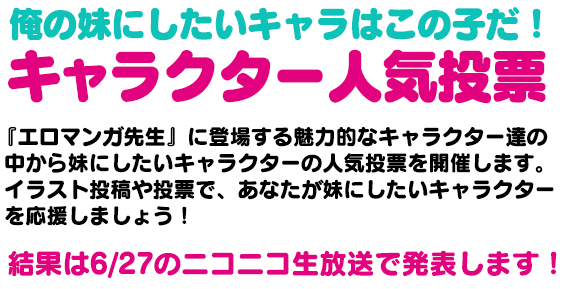 俺の妹にしたいキャラはこの子だ！キャラクター人気投票　『エロマンガ先生』に登場する魅力的なキャラクター達の中から妹にしたいキャラクターの人気投票を開催します。イラスト投稿や投票で、あなたが妹にしたいキャラクターを応援しましょう！結果は6/30のニコニコ生放送で発表します！