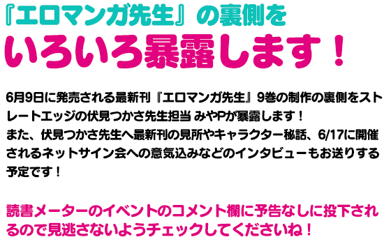 『エロマンガ先生』の裏側をいろいろ暴露します！6月10日に発売される最新刊『エロマンガ先生』9巻の制作の裏側をストレートエッジの伏見つかさ先生担当 みやPが暴露します！また、伏見つかさ先生へ最新刊の見所やキャラクター秘話、6/17に開催されるネットサイン会への意気込みなどのインタビューもお送りする予定です！このイベントの下部コメント欄に予告なしに投下されるので見逃さないようチェックしてくださいね！