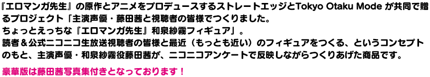 『エロマンガ先生』の原作とアニメをプロデュースするストレートエッジとTokyo Otaku Mode が共同で贈るプロジェクト「主演声優・藤田茜と視聴者の皆様でつくりました。ちょっとえっちな『エロマンガ先生』和泉紗霧フィギュア」。読者＆公式ニコニコ生放送視聴者の皆様と最近（もっとも近い）のフィギュアをつくる、というコンセプトのもと、主演声優・和泉紗霧役藤田茜が、ニコニコアンケートで反映しながらつくりあげた商品です。