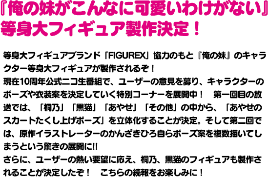 『俺の妹がこんなに可愛いわけがない』等身大フィギュア製作決定！等身大フィギュアブランド「FIGUREX」協力のもと『俺の妹』のキャラクター等身大フィギュアが製作されるぞ！さらに今回は10周年プロジェクトの一環ということで、10周年公式ニコ生番組でユーザーの意見を集い、キャラクターのポーズや衣装案を決定していくとのこと。果たしてどのようなフォギュアが製作されるのか？　番組共々お見逃しなく！