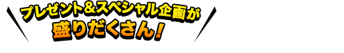 プレゼント&スペシャル企画が盛りだくさん！