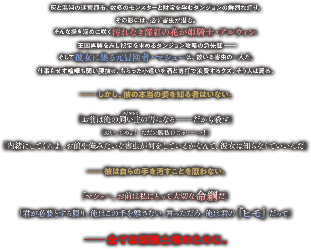 灰と混沌の迷宮都市。数多のモンスターと財宝を孕むダンジョンの鮮烈な灯り。その影には、必ず害虫が潜む。そんな掃き溜めに咲く汚れなき深紅の花が姫騎士・アルウィン。王国再興を志し秘宝を求めるダンジョン攻略の最先鋒――そして彼女に集る元冒険者・マシューは、数いる害虫の一人だ。仕事もせず喧嘩も弱い腰抜け、もらった小遣いを酒と博打で浪費するクズ、そう人は罵る。――しかし、彼の本当の姿を知る者はいない。「お前は俺の飼い主（ルビ：おひめさま）の害になる――だから殺す」「おい、てめぇ！　ただの腰抜けじゃ……ッ！」「内緒にしてくれよ。お前や俺みたいな害虫が何をしているかなんて、彼女は知らなくていいんだ」――彼は自らの手を汚すことを厭わない。「マシュー、お前は私にとって大切な命綱だ」「君が必要とする限り、俺はこの手を離さない。言っただろ。俺は君の『ヒモ』だって」――全ては姫騎士様のために。