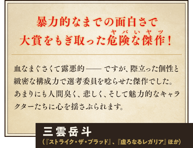 暴力的なまでの面白さで大賞をもぎ取った危険な傑作！血なまぐさくて露悪的——ですが、際立った個性と緻密な構成力で選考委員を唸らせた傑作でした。 あまりにも人間臭く、悲しく、そして魅力的なキャラクターたちに心を揺さぶられます。三雲岳斗