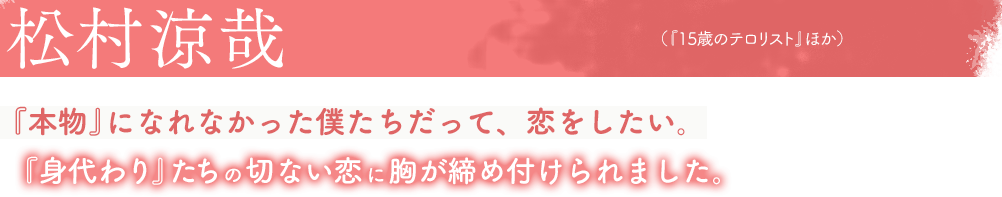 松村涼哉（『15歳のテロリスト』ほか）『本物』になれなかった僕たちだって、恋をしたい。『身代わり』たちの切ない恋に胸が締め付けられました。