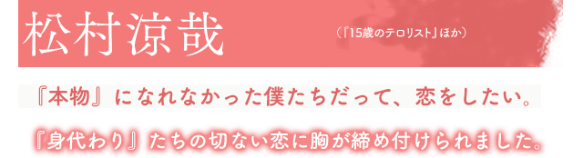 松村涼哉（『15歳のテロリスト』ほか）『本物』になれなかった僕たちだって、恋をしたい。『身代わり』たちの切ない恋に胸が締め付けられました。