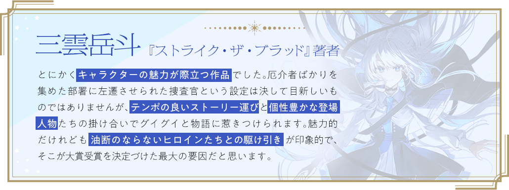 三雲岳斗『ストライク・ザ・ブラッド』著者 / とにかくキャラクターの魅力が際立つ作品でした。厄介者ばかりを集めた部署に左遷させられた捜査官という設定は決して目新しいものではありませんが、テンポの良いストーリー運びと個性豊かな登場人物たちの掛け合いでグイグイと物語に惹きつけられます。魅力的だけれども油断のならないヒロインたちとの駆け引きが印象的で、そこが大賞受賞を決定づけた最大の要因だと思います。