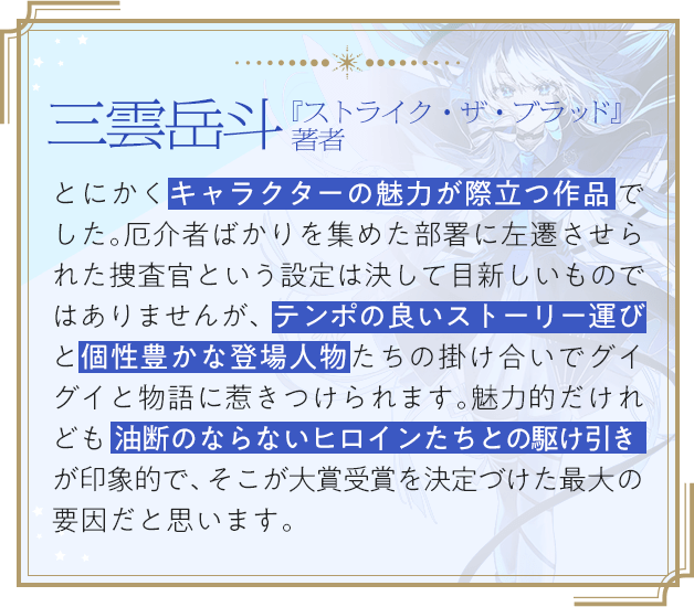 三雲岳斗『ストライク・ザ・ブラッド』著者 / とにかくキャラクターの魅力が際立つ作品でした。厄介者ばかりを集めた部署に左遷させられた捜査官という設定は決して目新しいものではありませんが、テンポの良いストーリー運びと個性豊かな登場人物たちの掛け合いでグイグイと物語に惹きつけられます。魅力的だけれども油断のならないヒロインたちとの駆け引きが印象的で、そこが大賞受賞を決定づけた最大の要因だと思います。