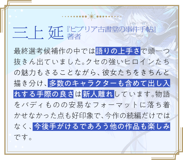 三上 延『ビブリア古書堂の事件手帖』著者 / 最終選考候補作の中では語りの上手さで頭一つ抜きん出ていました。クセの強いヒロインたちの魅力もさることながら、彼女たちをきちんと描き分け、多数のキャラクターも含めて出し入れする手際の良さは新人離れしています。物語をバディものの安易なフォーマットに落ち着かせなかった点も好印象で、今作の続編だけではなく、今後手がけるであろう他の作品も楽しみです。