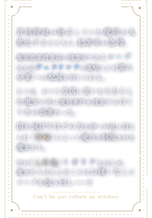 貴族階級が独占していた魔術が、大衆化するとともに犯罪率が急増。魔術犯罪捜査局の捜査官ローグは上司から、かつて皇国に災いをもたらした魔女と魔術事件を捜査する〈第六分署〉への配属を命じられる。国を滅ぼすほどの力を持つが故に囚えられ〈首輪〉によって魔力を制限された魔女たち。だが〈人形鬼〉ミゼリアをはじめ、魔女たちはそんなことはお構いなしにローグを振り回し――!?