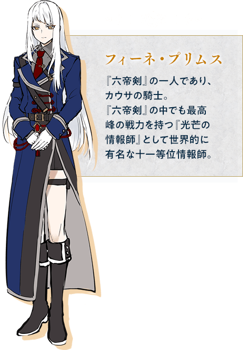 フィーネ・プリムス / 『六帝剣』の一人であり、カウサの騎士。『六帝剣』の中でも最高峰の戦力を持つ『光芒の情報師』として世界的に有名な十一等位情報師。