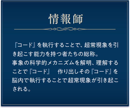 情報師 /『コード』を執行することで、超常現象を引き起こす能力を持つ者たちの総称。事象の科学的メカニズムを解明、理解することで『コード』 作り出しその『コード』を脳内で執行することで超常現象が引き起こされる。