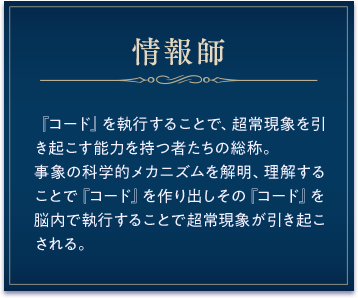 情報師 /『コード』を執行することで、超常現象を引き起こす能力を持つ者たちの総称。事象の科学的メカニズムを解明、理解することで『コード』 作り出しその『コード』を脳内で執行することで超常現象が引き起こされる。