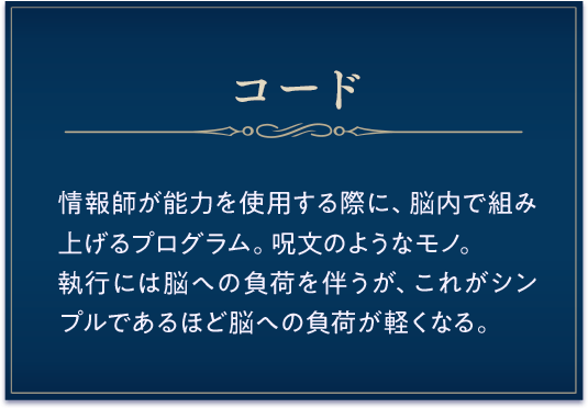 コード / 情報師が能力を使用する際に、脳内で組み上げるプログラム。呪文のようなモノ。執行には脳への負荷を伴うが、これがシンプルであるほど脳への負荷が軽くなる。