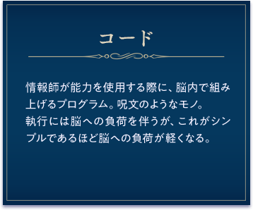 コード / 情報師が能力を使用する際に、脳内で組み上げるプログラム。呪文のようなモノ。執行には脳への負荷を伴うが、これがシンプルであるほど脳への負荷が軽くなる。