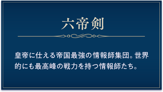 六帝剣 / 皇帝に仕える帝国最強の情報師集団。世界的にも最高峰の戦力を持つ情報師たち。