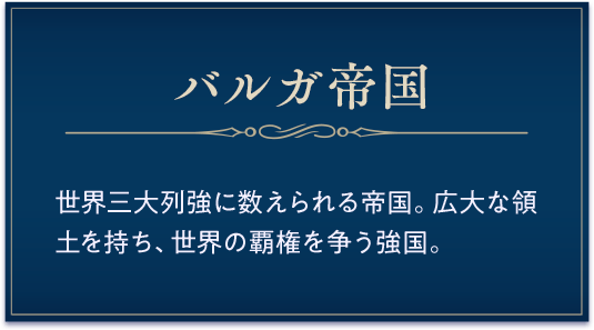 バルガ帝国 / 世界三大列強に数えられる帝国。広大な領土を持ち、世界の覇権を争う強国。