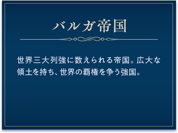 バルガ帝国 / 世界三大列強に数えられる帝国。広大な領土を持ち、世界の覇権を争う強国。