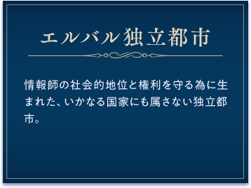 エルバル独立都市 / 情報師の社会的地位と権利を守る為に生まれた、いかなる国家にも属さない独立都市。