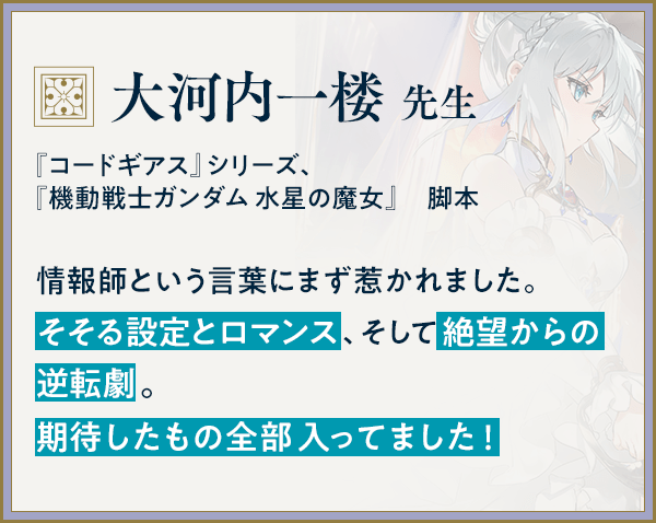 『コードギアス』シリーズ、『機動戦士ガンダム 水星の魔女』　脚本/大河内一楼 先生/情報師という言葉にまず惹かれました。そそる設定とロマンス、そして絶望からの逆転劇。期待したもの全部入ってました！