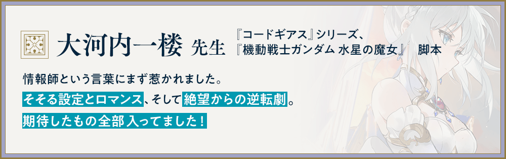 『コードギアス』シリーズ、『機動戦士ガンダム 水星の魔女』　脚本/大河内一楼 先生/情報師という言葉にまず惹かれました。そそる設定とロマンス、そして絶望からの逆転劇。期待したもの全部入ってました！