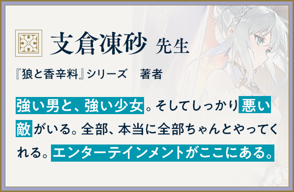 『狼と香辛料』シリーズ　著者/支倉凍砂 先生/強い男と、強い少女。そしてしっかり悪い敵がいる。全部、本当に全部ちゃんとやってくれる。エンターテインメントがここにある。