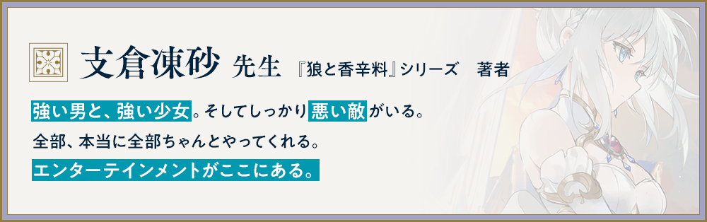 『狼と香辛料』シリーズ　著者/支倉凍砂 先生/強い男と、強い少女。そしてしっかり悪い敵がいる。全部、本当に全部ちゃんとやってくれる。エンターテインメントがここにある。