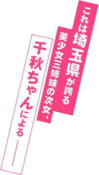 これは埼玉県が誇る美少女三姉妹の次女、千秋ちゃんによる ―――