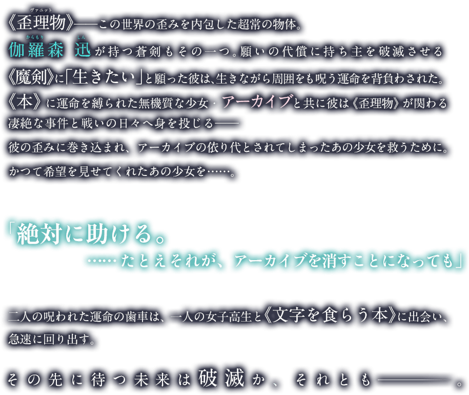 《歪理物》──この世界の歪みを内包した超常の物体。青年、伽羅森 迅が持つ呪われた剣もその一つ。願いの代償に持ち主を破滅させるその《魔剣》に彼は「生きたい」と願った。引き換えに、生きながら周囲をも呪う運命を負わされて。《本》に運命を縛られた無機質な少女・アーカイブと共に彼は《歪理物》が関わる凄絶な事件と、それを狙う者らとの戦いの日々へ身を投じる──彼の歪みに巻き込まれ、アーカイブの依り代とされてしまったあの少女を救うために。かつて希望を見せてくれたあの少女を……。二人の呪われた運命の歯車は、一人の女子高生と《文字を食らう本》に出会い急速に動き出す。その先に待つ未来は破滅か、それとも ──。