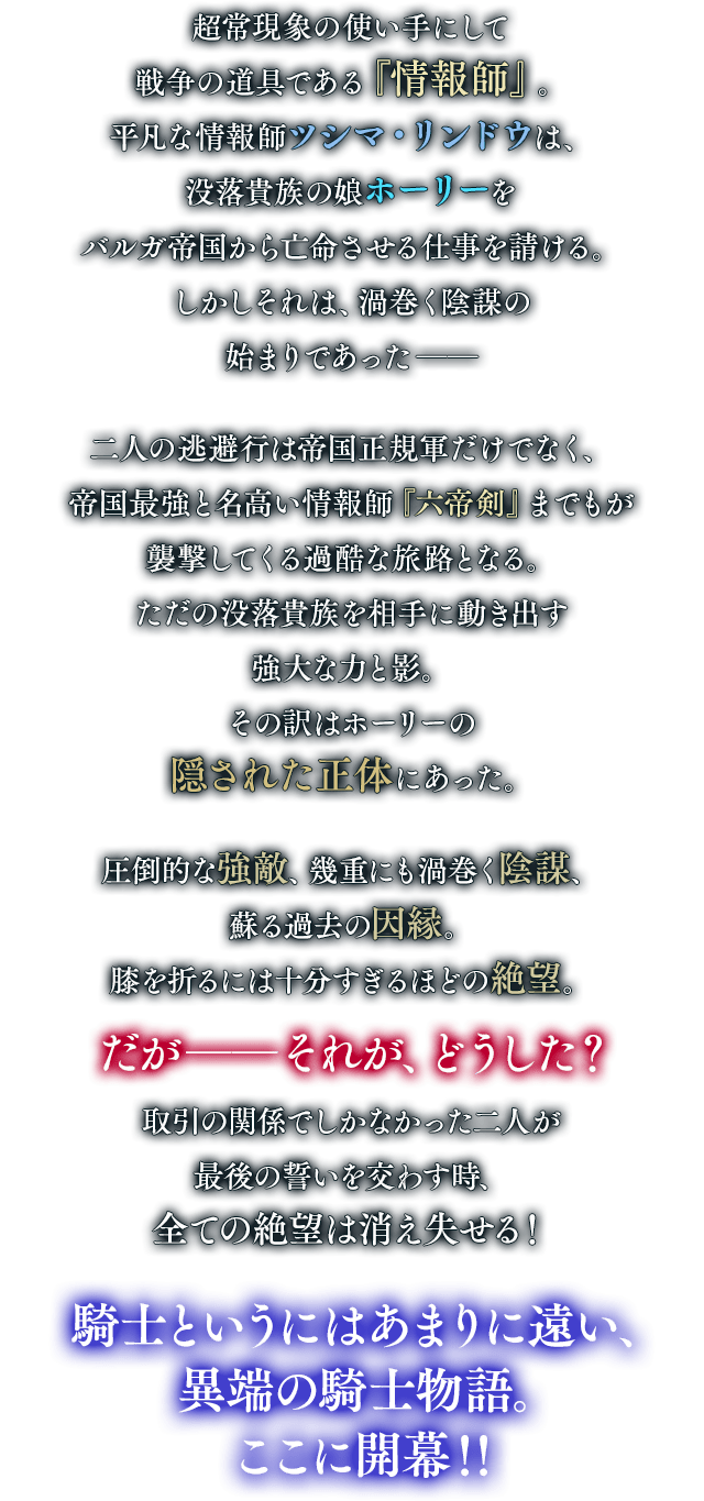 超常現象の使い手にして戦争の道具である『情報師』。平凡な情報師ツシマ・リンドウは、没落貴族の娘ホーリーをバルガ帝国から亡命させる仕事を請ける。しかしそれは、渦巻く陰謀の始まりであった――二人の逃避行は帝国正規軍だけでなく、帝国最強と名高い情報師『六帝剣』までもが襲撃してくる過酷な旅路となる。ただの没落貴族を相手に動き出す強大な力と影。その訳はホーリーの隠された正体にあった。圧倒的な強敵、幾重にも渦巻く陰謀、蘇る過去の因縁。膝を折るには十分すぎるほどの絶望。だが――それが、どうした？ 取引の関係でしかなかった二人が最後の誓いを交わす時、全ての絶望は消え失せる！騎士というにはあまりに遠い、異端の騎士物語。ここに開幕！！