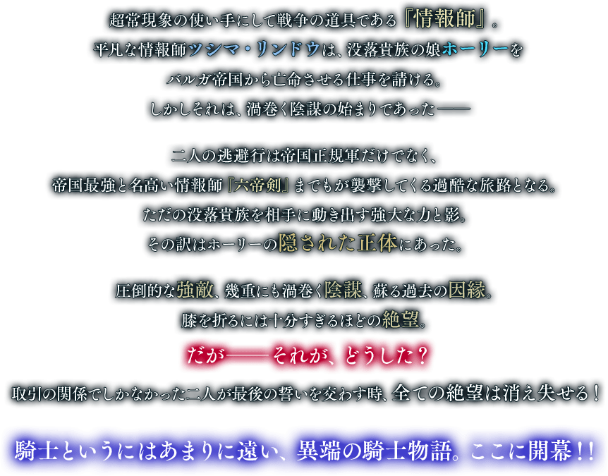 超常現象の使い手にして戦争の道具である『情報師』。平凡な情報師ツシマ・リンドウは、没落貴族の娘ホーリーをバルガ帝国から亡命させる仕事を請ける。しかしそれは、渦巻く陰謀の始まりであった――二人の逃避行は帝国正規軍だけでなく、帝国最強と名高い情報師『六帝剣』までもが襲撃してくる過酷な旅路となる。ただの没落貴族を相手に動き出す強大な力と影。その訳はホーリーの隠された正体にあった。圧倒的な強敵、幾重にも渦巻く陰謀、蘇る過去の因縁。膝を折るには十分すぎるほどの絶望。だが――それが、どうした？ 取引の関係でしかなかった二人が最後の誓いを交わす時、全ての絶望は消え失せる！騎士というにはあまりに遠い、異端の騎士物語。ここに開幕！！