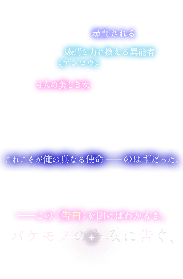 城塞都市バルディウム。ここはどこかの薄暗い部屋。少年・ノーマンは拘束されていた。どうやら俺はこれから尋問されるらしい。語るのは、感情を力に換える異能者《アンロウ》について。そして、『落涙』『魔犬』『宝石』『妖精』。名を冠した４人の美しき女とバケモノに立ち向かった想い出。「とっとと倒して、ノーマン君。帰ってイチャイチャしましょう」「……いや、君にも頑張ってほしいんだけど？」全くやる気のない最強で最凶な彼女たちの欲望を満たし、街で起こる怪事件を秘密裏に処理すること。これこそが俺の真なる使命 ―― のはずだった。だが、いまや俺はバルディウムを混乱に陥れた大罪人。魔法も、奇跡も、幻想も。この街では許されないようだ。でも、希望はある。どうしてかって？――この〈告白〉を聞けばわかるさ。最終選考会に波紋を呼んだ、異色の追想録。ラスト、世界の均衡を覆す少年の或る〈告白〉――。電撃文庫が贈る異能ファンタジーの新境地がここに。