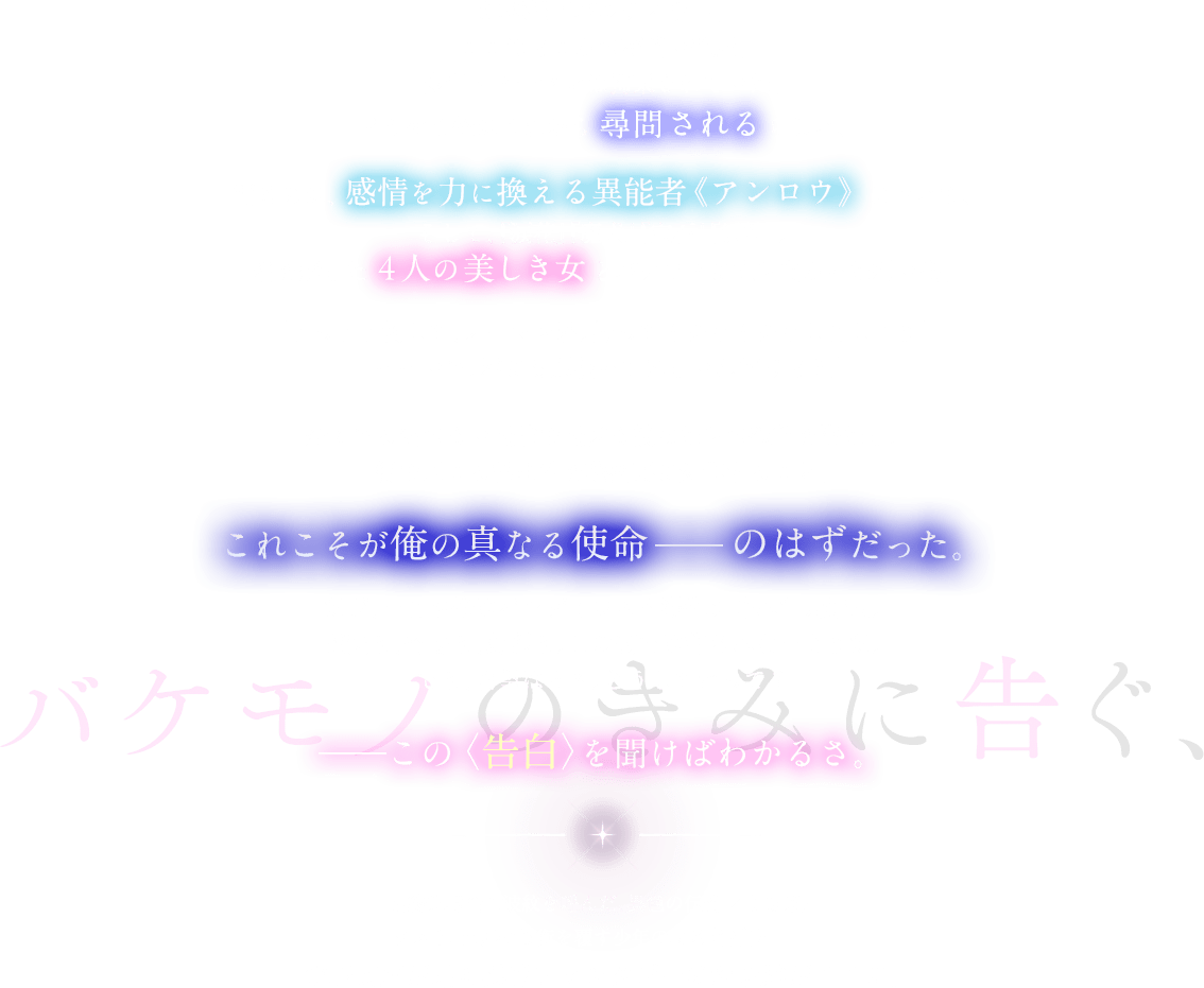 城塞都市バルディウム。ここはどこかの薄暗い部屋。少年・ノーマンは拘束されていた。どうやら俺はこれから尋問されるらしい。語るのは、感情を力に換える異能者《アンロウ》について。そして、『落涙』『魔犬』『宝石』『妖精』。名を冠した４人の美しき女とバケモノに立ち向かった想い出。「とっとと倒して、ノーマン君。帰ってイチャイチャしましょう」「……いや、君にも頑張ってほしいんだけど？」全くやる気のない最強で最凶な彼女たちの欲望を満たし、街で起こる怪事件を秘密裏に処理すること。これこそが俺の真なる使命 ―― のはずだった。だが、いまや俺はバルディウムを混乱に陥れた大罪人。魔法も、奇跡も、幻想も。この街では許されないようだ。でも、希望はある。どうしてかって？――この〈告白〉を聞けばわかるさ。最終選考会に波紋を呼んだ、異色の追想録。ラスト、世界の均衡を覆す少年の或る〈告白〉――。電撃文庫が贈る異能ファンタジーの新境地がここに。