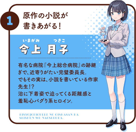 1.原作の小説が書きあがる！/今上月子(いまがみ つきこ)有名な病院『今上総合病院』の跡継ぎで、近寄りがたい完璧委員長。でもその実は、小説を書いている作家先生！？治に下着姿で迫ってくる距離感と羞恥心バグり系ヒロイン。