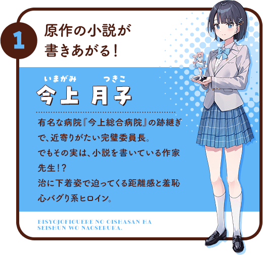 1.原作の小説が書きあがる！/今上月子(いまがみ つきこ)有名な病院『今上総合病院』の跡継ぎで、近寄りがたい完璧委員長。でもその実は、小説を書いている作家先生！？治に下着姿で迫ってくる距離感と羞恥心バグり系ヒロイン。