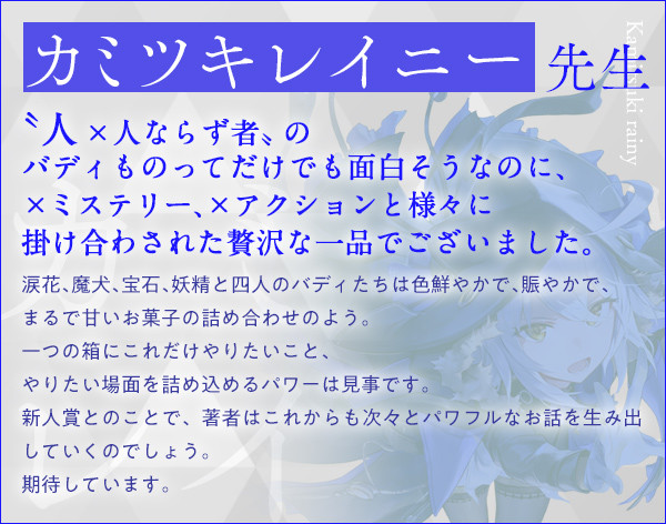 カミツキレイニー 先生〝人×人ならず者〟のバディものってだけでも面白そうなのに、×ミステリー、×アクションと様々に掛け合わされた贅沢な一品でございました。涙花、魔犬、宝石、妖精と四人のバディたちは色鮮やかで、賑やかで、まるで甘いお菓子の詰め合わせのよう。一つの箱にこれだけやりたいこと、やりたい場面を詰め込めるパワーは見事です。新人賞とのことで、著者はこれからも次々とパワフルなお話を生み出していくのでしょう。期待しています。『魔女と猟犬』