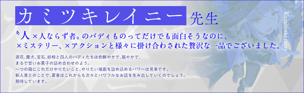 カミツキレイニー 先生〝人×人ならず者〟のバディものってだけでも面白そうなのに、×ミステリー、×アクションと様々に掛け合わされた贅沢な一品でございました。涙花、魔犬、宝石、妖精と四人のバディたちは色鮮やかで、賑やかで、まるで甘いお菓子の詰め合わせのよう。一つの箱にこれだけやりたいこと、やりたい場面を詰め込めるパワーは見事です。新人賞とのことで、著者はこれからも次々とパワフルなお話を生み出していくのでしょう。期待しています。『魔女と猟犬』