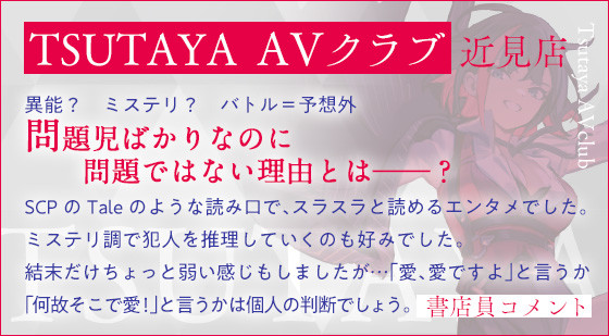 TSUTAYA ＡＶクラブ 近見店 異能？　ミステリ？　バトル＝予想外問題児ばかりなのに問題ではない理由とは――？SCPのTaleのような読み口で、スラスラと読めるエンタメでした。ミステリ調で犯人を推理していくのも好みでした。結末だけちょっと弱い感じもしましたが…「愛、愛ですよ」と言うか「何故そこで愛！」と言うかは個人の判断でしょう。