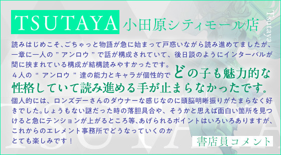 ＴＳＵＴＡＹＡ 小田原シティモール店読みはじめこそ、ごちゃっと物語が急に始まって戸惑いながら読み進めてましたが、一章に一人の”アンロウ”で話が構成されていて、後日談のようにインターバルが間に挟まれている構成が結構読みやすかったです。４人の“アンロウ”達の能力とキャラが個性的でどの子も魅力的な性格していて読み進める手が止まらなかったです。個人的には、ロンズデーさんのダウナーな感じなのに頭脳明晰振りがたまらなく好きでした。しょうもない謎だった時の落胆具合や、そうかと思えば面白い箇所を見つけると急にテンションが上がるところ等、あげられるポイントはいろいろありますが、これからのエレメント事務所でどうなっていくのかとても楽しみです！