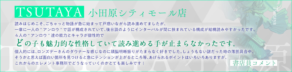 ＴＳＵＴＡＹＡ 小田原シティモール店読みはじめこそ、ごちゃっと物語が急に始まって戸惑いながら読み進めてましたが、一章に一人の”アンロウ”で話が構成されていて、後日談のようにインターバルが間に挟まれている構成が結構読みやすかったです。４人の“アンロウ”達の能力とキャラが個性的でどの子も魅力的な性格していて読み進める手が止まらなかったです。個人的には、ロンズデーさんのダウナーな感じなのに頭脳明晰振りがたまらなく好きでした。しょうもない謎だった時の落胆具合や、そうかと思えば面白い箇所を見つけると急にテンションが上がるところ等、あげられるポイントはいろいろありますが、これからのエレメント事務所でどうなっていくのかとても楽しみです！