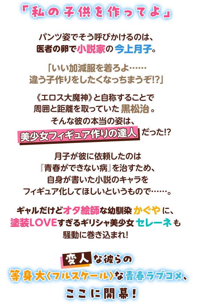 「私の子供を作ってよ」パンツ姿でそう呼びかけるのは、医者の卵で小説家の今上月子。「いい加減服を着ろよ……違う子作りをしたくなっちまうぞ!?」《エロス大魔神》と自称することで周囲と距離を取っていた黒松治。そんな彼の本当の姿は、美少女フィギュア作りの達人だった!?月子が彼に依頼したのは『青春ができない病』を治すため、自身が書いた小説のキャラをフィギュア化してほしいというもので……。ギャルだけどオタ絵師な幼馴染かぐやに、塗装LOVEすぎるギリシャ美少女セレーネも騒動に巻き込まれ！変人な彼らの等身大〈フルスケール〉な青春ラブコメ、ここに開幕！