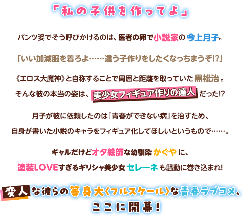 「私の子供を作ってよ」パンツ姿でそう呼びかけるのは、医者の卵で小説家の今上月子。「いい加減服を着ろよ……違う子作りをしたくなっちまうぞ!?」《エロス大魔神》と自称することで周囲と距離を取っていた黒松治。そんな彼の本当の姿は、美少女フィギュア作りの達人だった!?月子が彼に依頼したのは『青春ができない病』を治すため、自身が書いた小説のキャラをフィギュア化してほしいというもので……。ギャルだけどオタ絵師な幼馴染かぐやに、塗装LOVEすぎるギリシャ美少女セレーネも騒動に巻き込まれ！変人な彼らの等身大〈フルスケール〉な青春ラブコメ、ここに開幕！