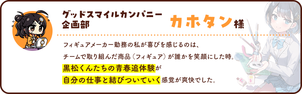 グッドスマイルカンパニー 企画部 カホタン様フィギュアメーカー勤務の私が喜びを感じるのは、チームで取り組んだ商品（フィギュア）が誰かを笑顔にした時。黒松くんたちの青春追体験が自分の仕事と結びついていく感覚が爽快でした。