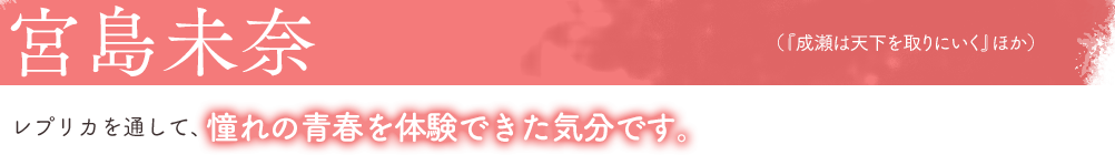 宮島未奈（『成瀬は天下を取りにいく』ほか）レプリカを通して、憧れの青春を体験できた気分です。