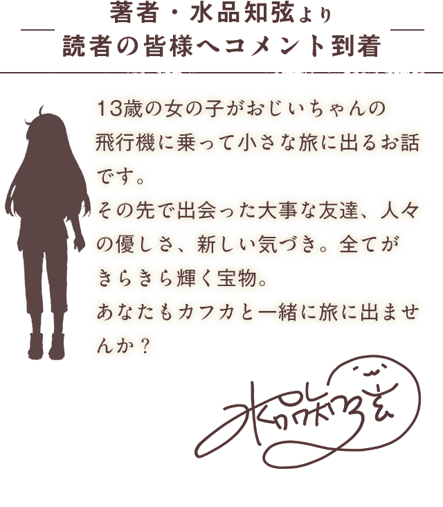著者・水品知弦より 読者の皆様へコメント到着13歳の女の子がおじいちゃんの飛行機に乗って小さな旅に出るお話です。その先で出会った大事な友達、人々の優しさ、新しい気づき。全てがきらきら輝く宝物。あなたもカフカと一緒に旅に出ませんか？
