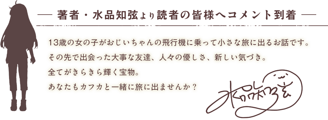 著者・水品知弦より 読者の皆様へコメント到着13歳の女の子がおじいちゃんの飛行機に乗って小さな旅に出るお話です。その先で出会った大事な友達、人々の優しさ、新しい気づき。全てがきらきら輝く宝物。あなたもカフカと一緒に旅に出ませんか？