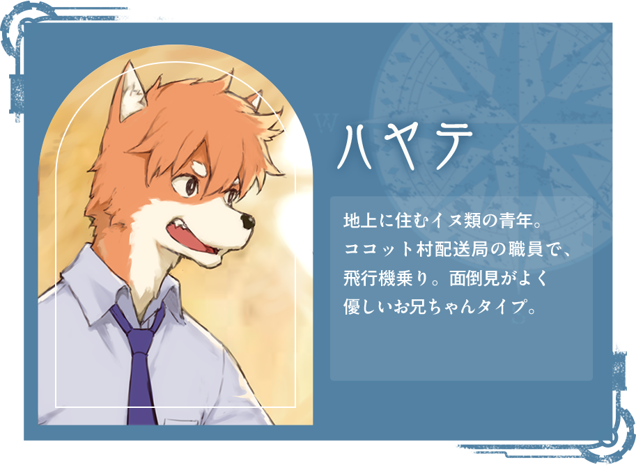ハヤテ 地上に住むイヌ類の青年。ココット村配送局の職員で、飛行機乗り。面倒見がよく優しいお兄ちゃんタイプ。