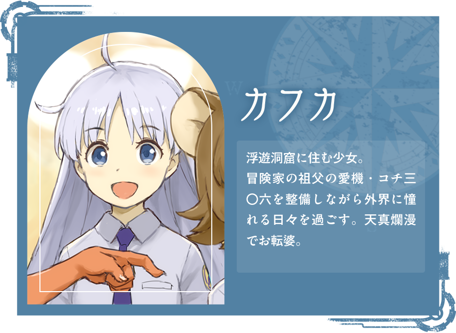 カフカ 浮遊洞窟に住む少女。冒険家の祖父の愛機・コチ三〇六を整備しながら外界に憧れる日々を過ごす。天真爛漫でお転婆。